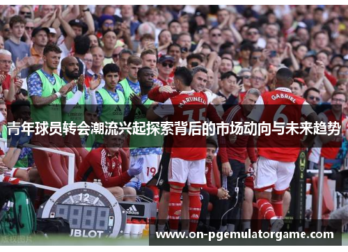 青年球员转会潮流兴起探索背后的市场动向与未来趋势