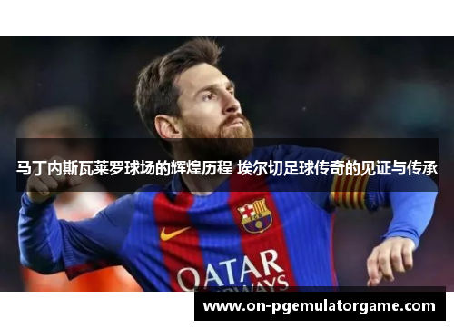 马丁内斯瓦莱罗球场的辉煌历程 埃尔切足球传奇的见证与传承