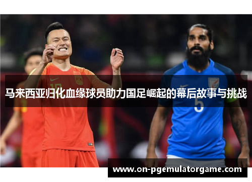 马来西亚归化血缘球员助力国足崛起的幕后故事与挑战 马来西亚归化血缘球员助力国足崛起的幕后故事与挑战