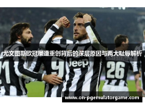 尤文图斯欧冠屡遭重创背后的深层原因与两大耻辱解析