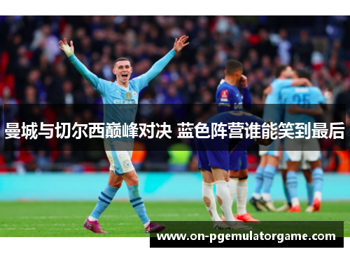 曼城与切尔西巅峰对决 蓝色阵营谁能笑到最后 曼城与切尔西巅峰对决 蓝色阵营谁能笑到最后