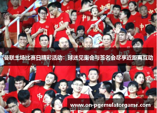 曼联主场比赛日精彩活动：球迷见面会与签名会尽享近距离互动