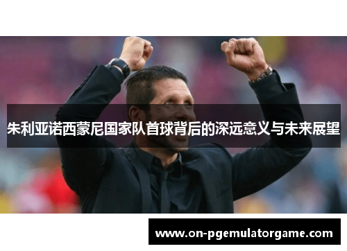朱利亚诺西蒙尼国家队首球背后的深远意义与未来展望 朱利亚诺西蒙尼国家队首球背后的深远意义与未来展望