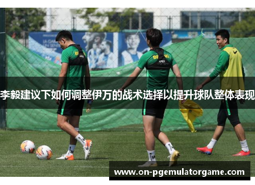 李毅建议下如何调整伊万的战术选择以提升球队整体表现 李毅建议下如何调整伊万的战术选择以提升球队整体表现