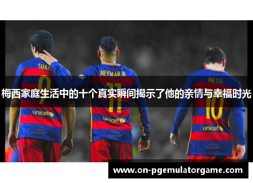 梅西家庭生活中的十个真实瞬间揭示了他的亲情与幸福时光