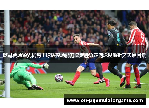 欧冠赛场领先优势下球队控场能力决定胜负走向深度解析之关键因素