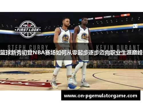 篮球新秀初登NBA赛场如何从零起步逐步迈向职业生涯巅峰 篮球新秀初登NBA赛场如何从零起步逐步迈向职业生涯巅峰