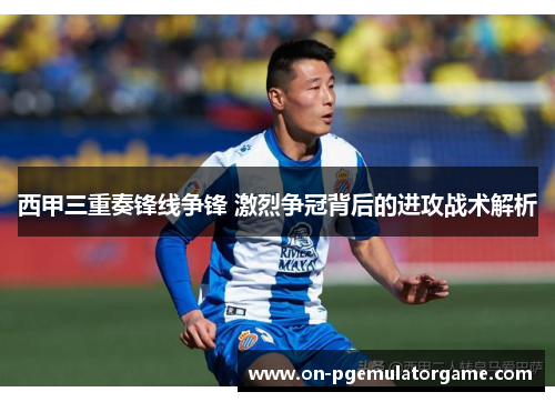 西甲三重奏锋线争锋 激烈争冠背后的进攻战术解析