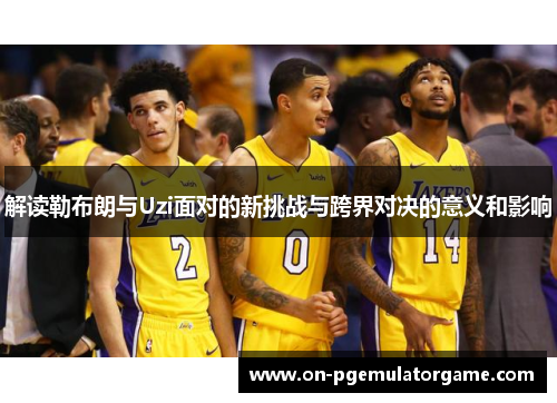 解读勒布朗与Uzi面对的新挑战与跨界对决的意义和影响