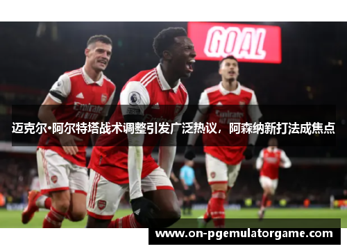 迈克尔·阿尔特塔战术调整引发广泛热议，阿森纳新打法成焦点