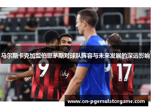 马尔斯卡克加盟伯恩茅斯对球队阵容与未来发展的深远影响 马尔斯卡克加盟伯恩茅斯对球队阵容与未来发展的深远影响