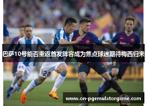 巴萨10号能否重返首发阵容成为焦点球迷期待梅西归来